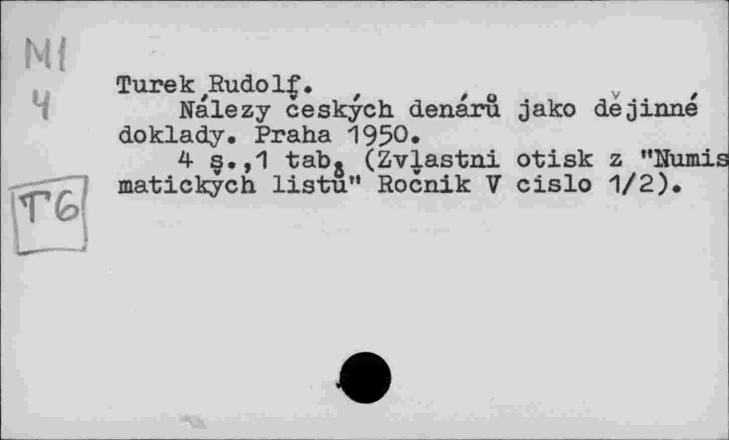 ﻿TurekzRudol£. z t	v t
Nalezy ceskych denaru jako de j inne doklady. Praha 1950»
4 s.,1 tab. (Zvlastni otisk z "Numis matickych listu" Rocnik V cislo 1/2).